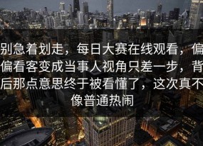 别急着划走，每日大赛在线观看，偏偏看客变成当事人视角只差一步，背后那点意思终于被看懂了，这次真不像普通热闹