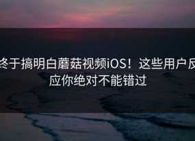终于搞明白蘑菇视频iOS！这些用户反应你绝对不能错过
