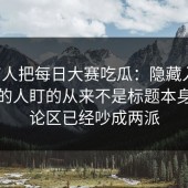 刚有人把每日大赛吃瓜：隐藏入口，懂行的人盯的从来不是标题本身，评论区已经吵成两派