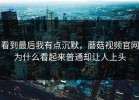 看到最后我有点沉默，蘑菇视频官网为什么看起来普通却让人上头