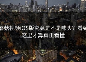 蘑菇视频iOS版究竟是不是噱头？看到这里才算真正看懂