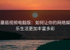 蘑菇视频电脑版：如何让你的网络娱乐生活更加丰富多彩