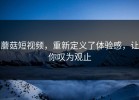 蘑菇短视频，重新定义了体验感，让你叹为观止