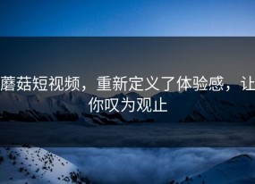 蘑菇短视频，重新定义了体验感，让你叹为观止