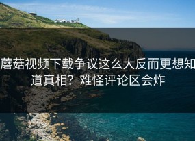 蘑菇视频下载争议这么大反而更想知道真相？难怪评论区会炸