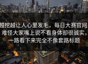 越挖越让人心里发毛，每日大赛官网，难怪大家嘴上说不看身体却很诚实，一路看下来完全不像套路标题