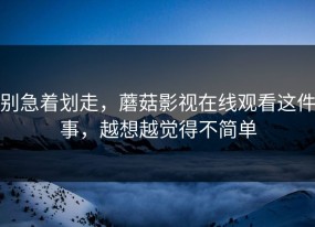 别急着划走，蘑菇影视在线观看这件事，越想越觉得不简单