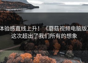 体验感直线上升！《蘑菇视频电脑版》这次超出了我们所有的想象