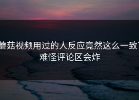 蘑菇视频用过的人反应竟然这么一致？难怪评论区会炸