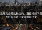 没想到会是这种走向，蘑菇视频下载为什么总在评论区掀起讨论