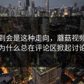 没想到会是这种走向，蘑菇视频下载为什么总在评论区掀起讨论