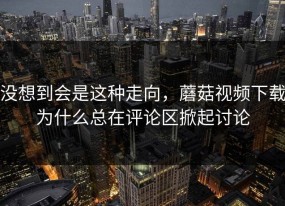 没想到会是这种走向，蘑菇视频下载为什么总在评论区掀起讨论