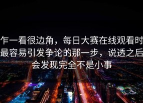 乍一看很边角，每日大赛在线观看时最容易引发争论的那一步，说透之后会发现完全不是小事