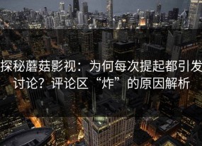 探秘蘑菇影视：为何每次提起都引发讨论？评论区“炸”的原因解析