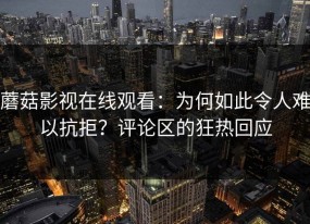 蘑菇影视在线观看：为何如此令人难以抗拒？评论区的狂热回应