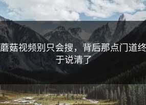蘑菇视频别只会搜，背后那点门道终于说清了