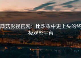 蘑菇影视官网：比想象中更上头的终极观影平台