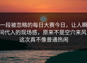 一段被忽略的每日大赛今日，让人瞬间代入的现场感，原来不是空穴来风，这次真不像普通热闹