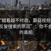 揭秘“越看越不对劲，蘑菇视频app下载被反复搜索的原因”：你不会想到的真相