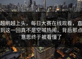 越刷越上头，每日大赛在线观看，直到这一回真不是空喊热闹，背后那点意思终于被看懂了