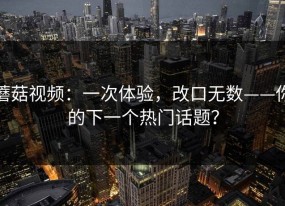 蘑菇视频：一次体验，改口无数——你的下一个热门话题？