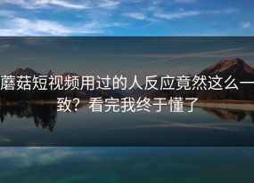 蘑菇短视频用过的人反应竟然这么一致？看完我终于懂了