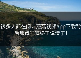 很多人都在问，蘑菇视频app下载背后那点门道终于说清了！