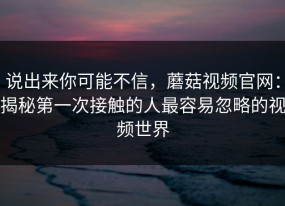 说出来你可能不信，蘑菇视频官网：揭秘第一次接触的人最容易忽略的视频世界