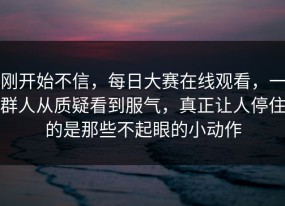 刚开始不信，每日大赛在线观看，一群人从质疑看到服气，真正让人停住的是那些不起眼的小动作