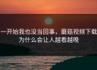 一开始我也没当回事，蘑菇视频下载为什么会让人越看越晚