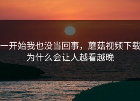 一开始我也没当回事，蘑菇视频下载为什么会让人越看越晚
