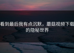 看到最后我有点沉默，蘑菇视频下载的隐秘世界