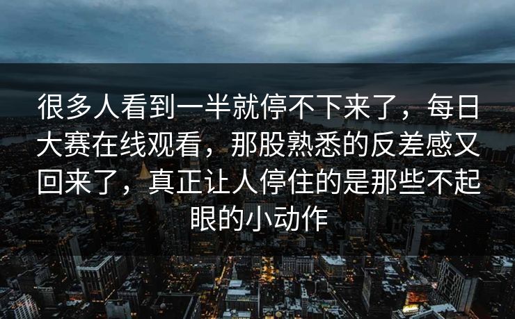 很多人看到一半就停不下来了，每日大赛在线观看，那股熟悉的反差感又回来了，真正让人停住的是那些不起眼的小动作