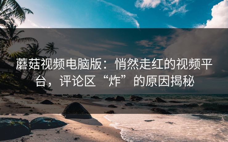 蘑菇视频电脑版：悄然走红的视频平台，评论区“炸”的原因揭秘
