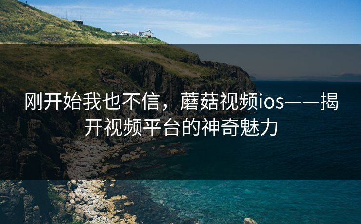 刚开始我也不信,蘑菇视频ios——揭开视频平台的神奇魅力 刚开始我也不信,蘑菇视频ios——揭开视频平台的神奇魅力