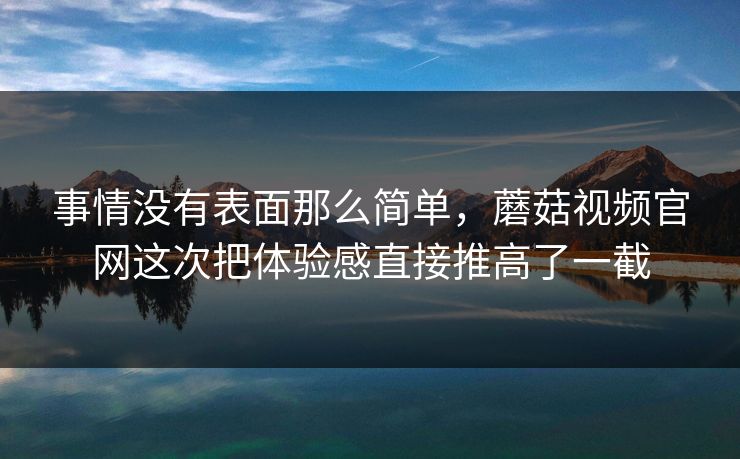 事情没有表面那么简单,蘑菇视频官网这次把体验感直接推高了一截 事情没有表面那么简单,蘑菇视频官网这次把体验感直接推高了一截