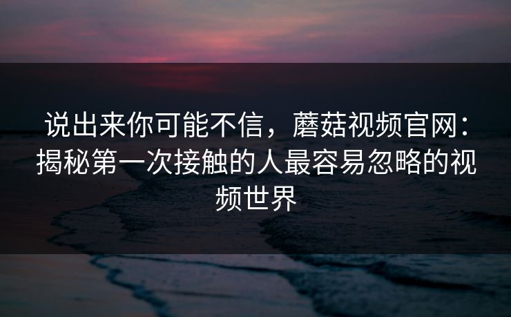 说出来你可能不信,蘑菇视频官网:揭秘第一次接触的人最容易忽略的视频世界 说出来你可能不信,蘑菇视频官网:揭秘第一次接触的人最容易忽略的视频世界