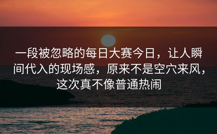 一段被忽略的每日大赛今日，让人瞬间代入的现场感，原来不是空穴来风，这次真不像普通热闹