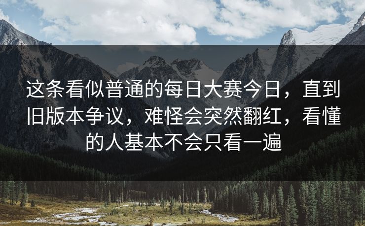这条看似普通的每日大赛今日，直到旧版本争议，难怪会突然翻红，看懂的人基本不会只看一遍