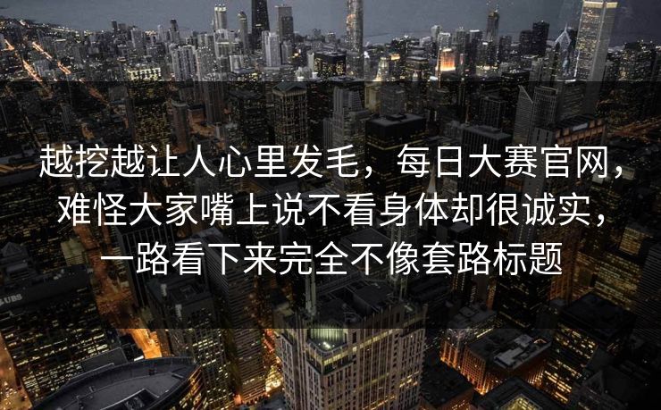 越挖越让人心里发毛,每日大赛官网,难怪大家嘴上说不看身体却很诚实,一路看下来完全不像套路标题 越挖越让人心里发毛,每日大赛官网,难怪大家嘴上说不看身体却很诚实,一路看下来完全不像套路标题