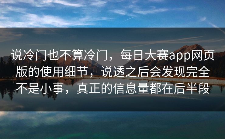说冷门也不算冷门，每日大赛app网页版的使用细节，说透之后会发现完全不是小事，真正的信息量都在后半段