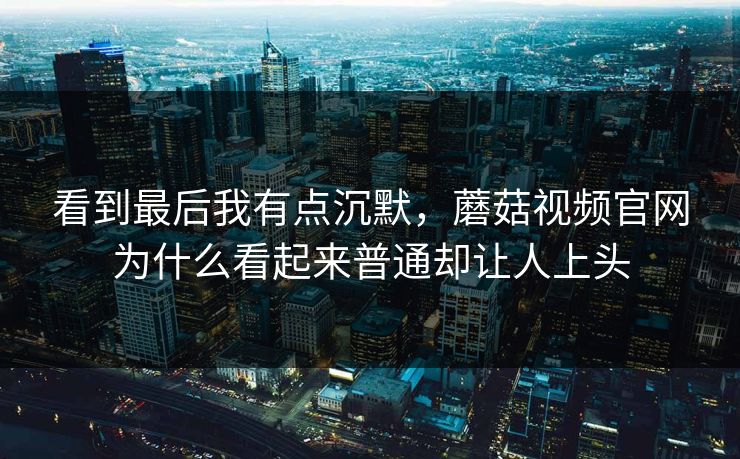 看到最后我有点沉默，蘑菇视频官网为什么看起来普通却让人上头