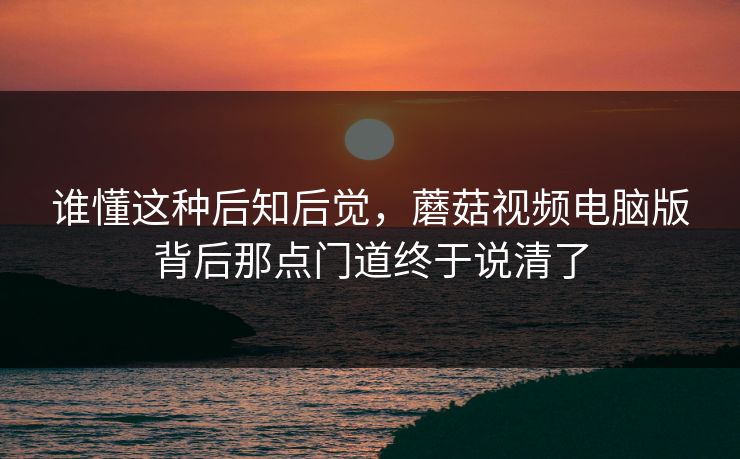 谁懂这种后知后觉,蘑菇视频电脑版背后那点门道终于说清了 谁懂这种后知后觉,蘑菇视频电脑版背后那点门道终于说清了