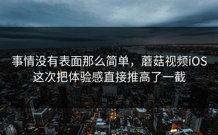 事情没有表面那么简单，蘑菇视频iOS这次把体验感直接推高了一截