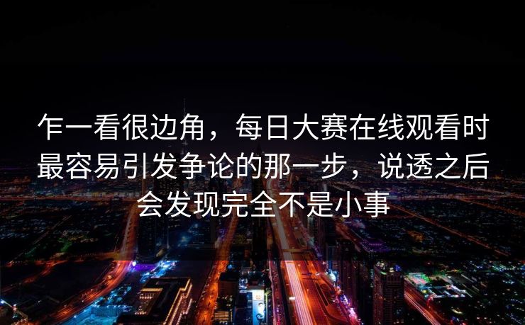乍一看很边角，每日大赛在线观看时最容易引发争论的那一步，说透之后会发现完全不是小事