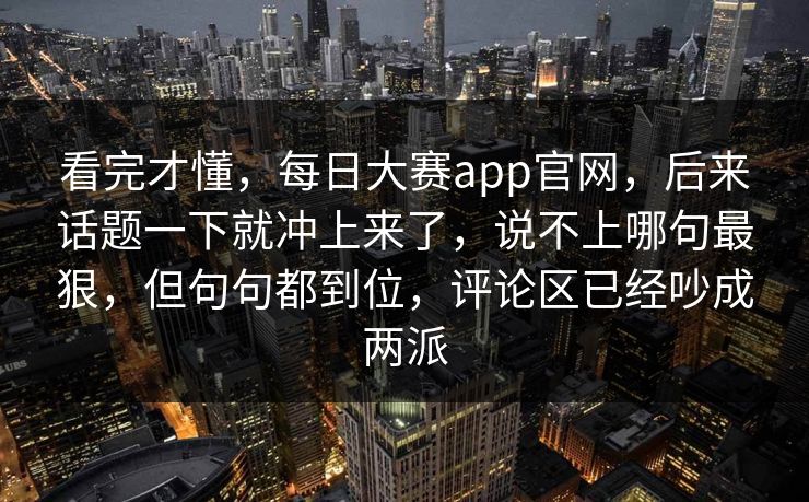 看完才懂，每日大赛app官网，后来话题一下就冲上来了，说不上哪句最狠，但句句都到位，评论区已经吵成两派
