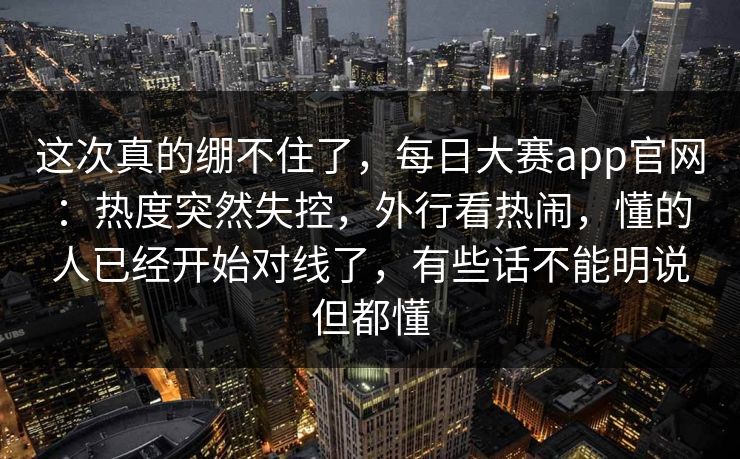 这次真的绷不住了，每日大赛app官网：热度突然失控，外行看热闹，懂的人已经开始对线了，有些话不能明说但都懂