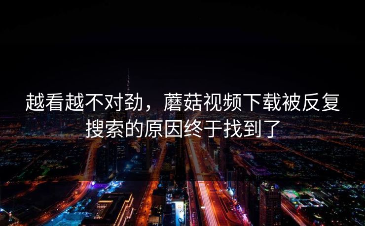 越看越不对劲，蘑菇视频下载被反复搜索的原因终于找到了