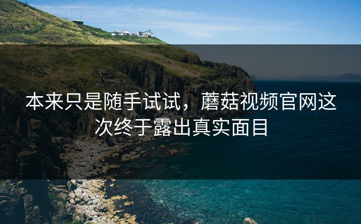 本来只是随手试试,蘑菇视频官网这次终于露出真实面目 本来只是随手试试,蘑菇视频官网这次终于露出真实面目
