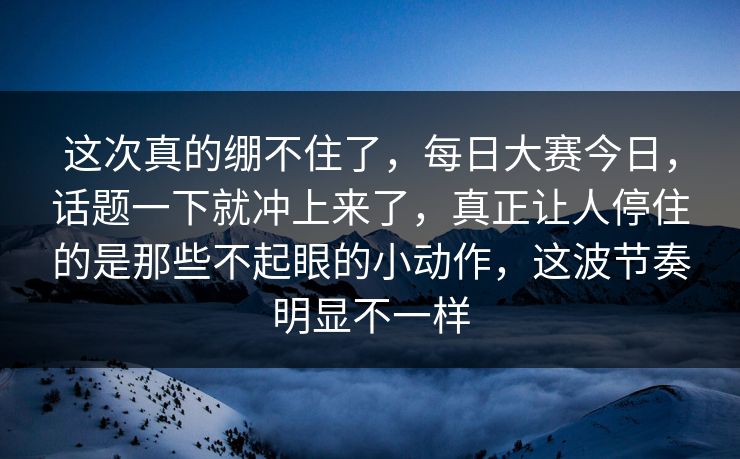 这次真的绷不住了，每日大赛今日，话题一下就冲上来了，真正让人停住的是那些不起眼的小动作，这波节奏明显不一样